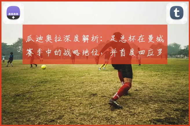 瓜迪奥拉深度解析：足总杯在曼城赛季中的战略地位，并首度回应罗德里转会皇马传闻
