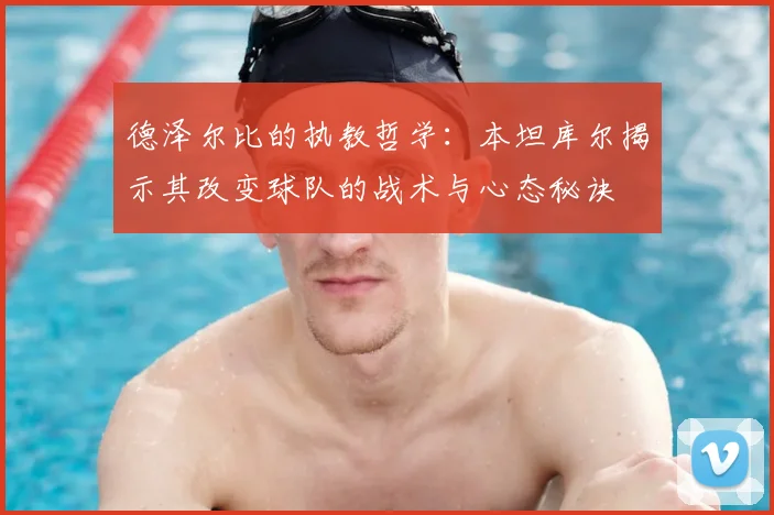 德泽尔比的执教哲学：本坦库尔揭示其改变球队的战术与心态秘诀