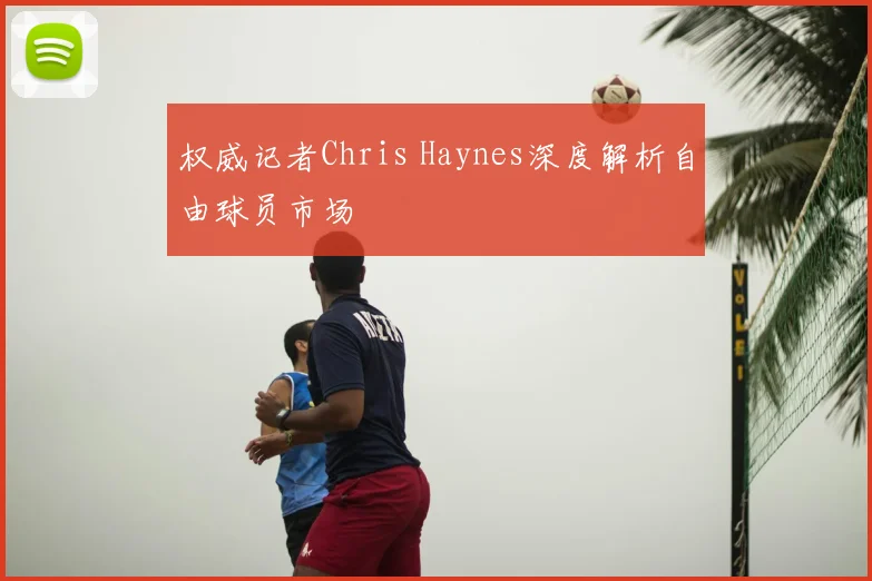 权威记者Chris Haynes深度解析自由球员市场
