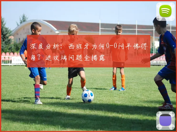 深度分析：西班牙为何0-0闷平佛得角？进攻端问题全揭露