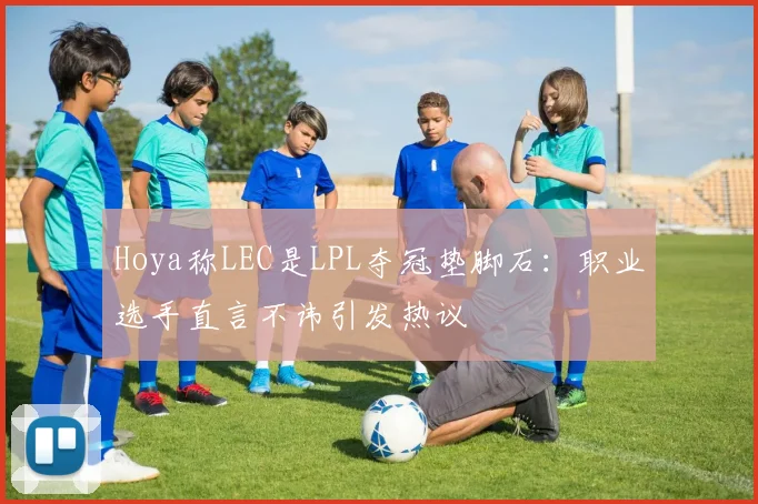 Hoya称LEC是LPL夺冠垫脚石:职业选手直言不讳引发热议
