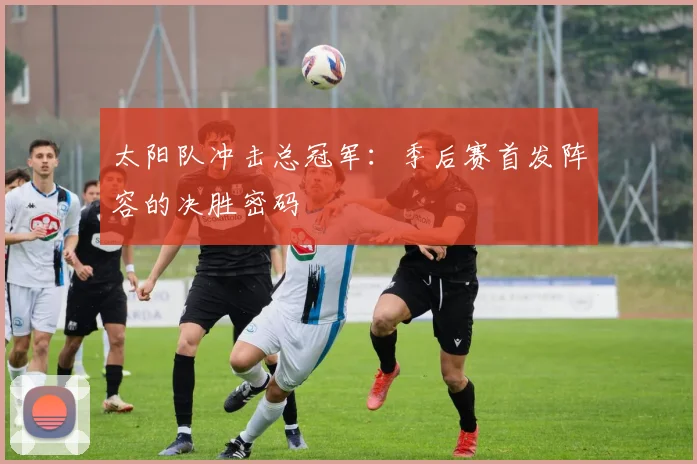 太阳队冲击总冠军:季后赛首发阵容的决胜密码