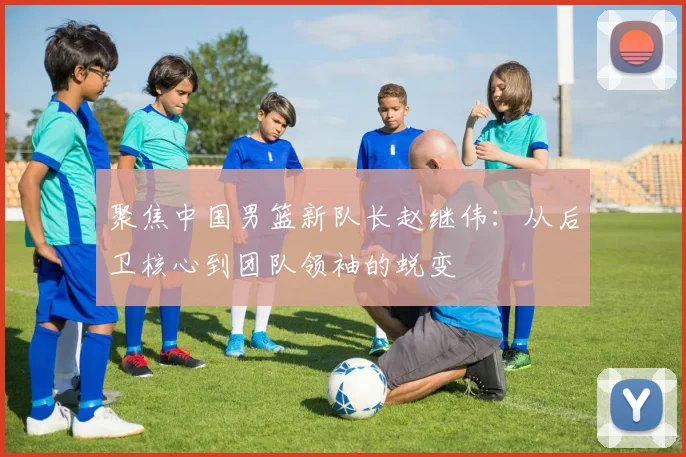 聚焦中国男篮新队长赵继伟:从后卫核心到团队领袖的蜕变