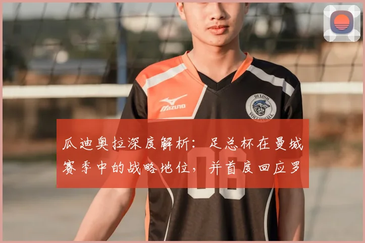 瓜迪奥拉深度解析:足总杯在曼城赛季中的战略地位,并首度回应罗德里转会皇马传闻