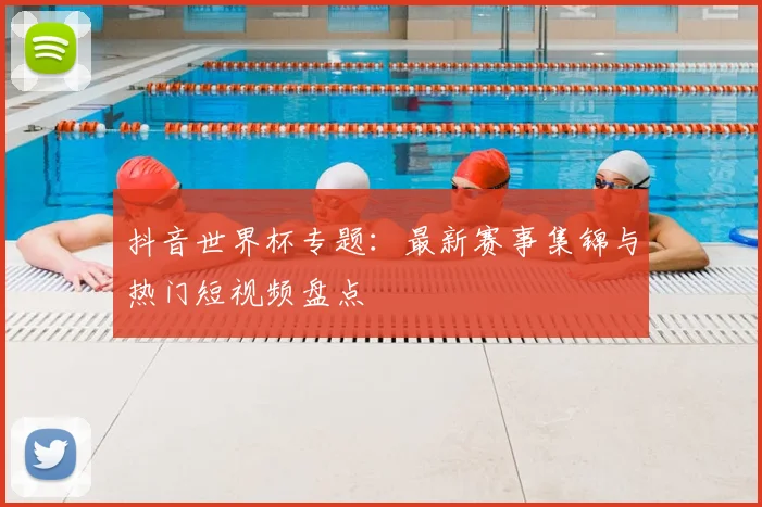 抖音世界杯专题：最新赛事集锦与热门短视频盘点