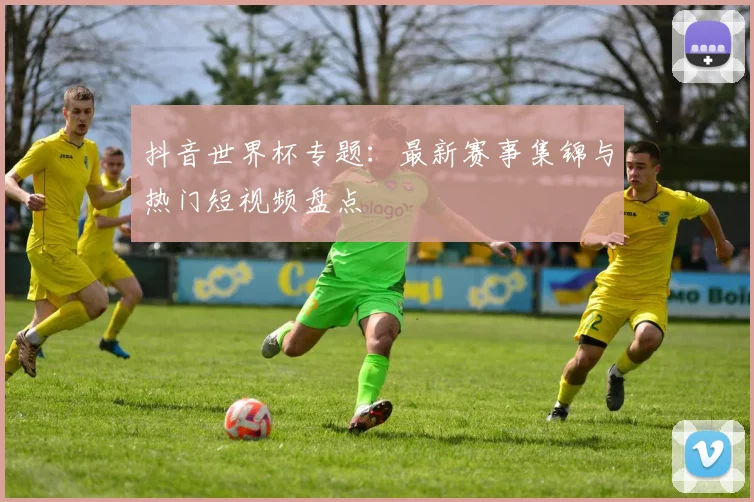抖音世界杯专题:最新赛事集锦与热门短视频盘点