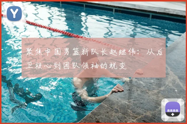 聚焦中国男篮新队长赵继伟：从后卫核心到团队领袖的蜕变