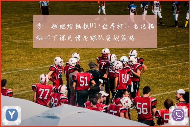 浮嶋敏继续执教U17世界杯!名记揭秘不下课内情与球队备战策略