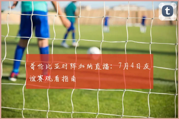 哥伦比亚对阵加纳直播：7月4日友谊赛观看指南