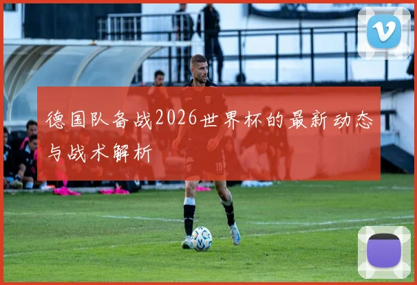 德国队备战2026世界杯的最新动态与战术解析