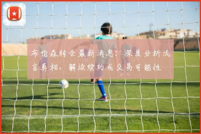 布伦森转会最新消息:深度分析流言真相,解读续约或交易可能性