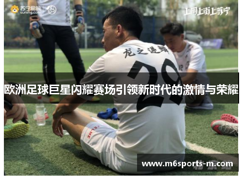 欧洲足球巨星闪耀赛场引领新时代的激情与荣耀