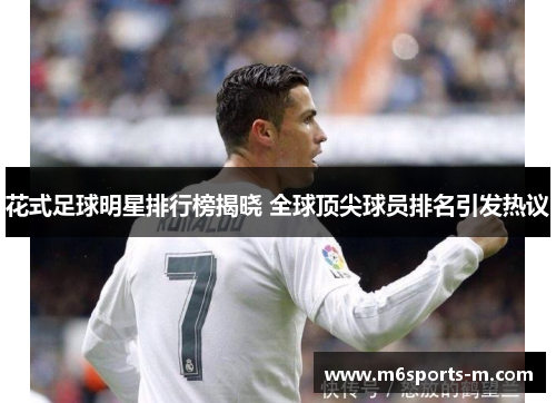 花式足球明星排行榜揭晓 全球顶尖球员排名引发热议