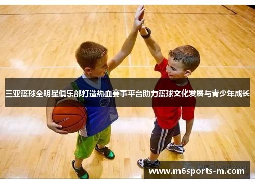 三亚篮球全明星俱乐部打造热血赛事平台助力篮球文化发展与青少年成长
