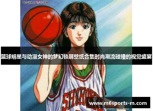 篮球明星与动漫女神的梦幻锁屏壁纸合集时尚潮流碰撞的视觉盛宴